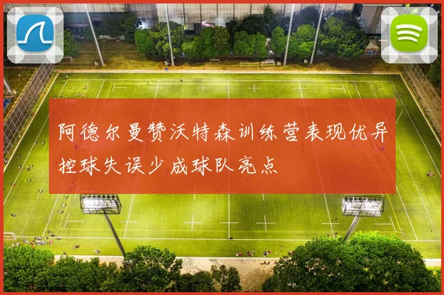 阿德尔曼赞沃特森训练营表现优异控球失误少成球队亮点