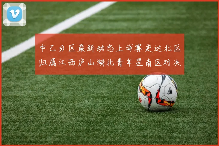 中乙分区最新动态上海赛更达北区归属江西庐山湖北青年星南区对决即将开启