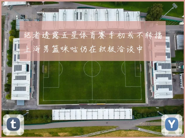 记者透露五星体育赛季初或不转播上海男篮咪咕仍在积极洽谈中