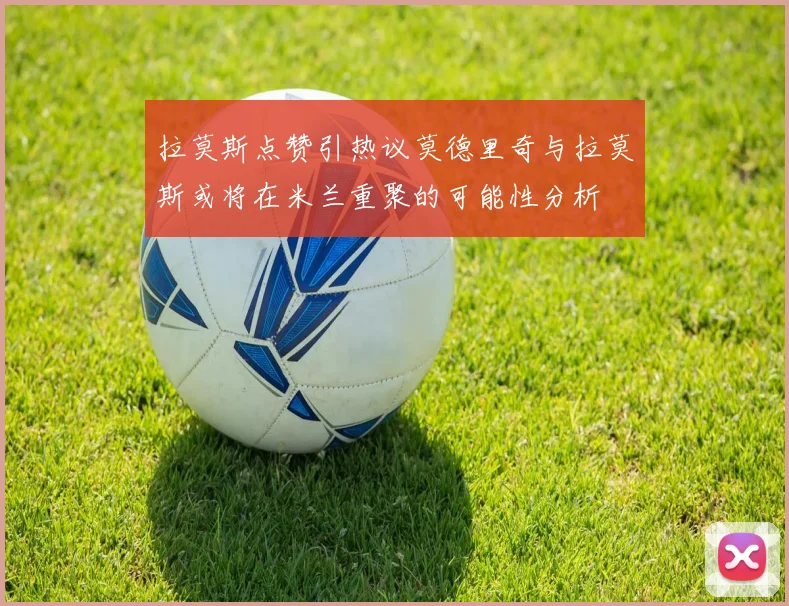 拉莫斯点赞引热议莫德里奇与拉莫斯或将在米兰重聚的可能性分析