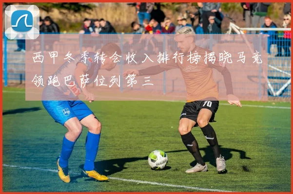 西甲冬季转会收入排行榜揭晓马竞领跑巴萨位列第三
