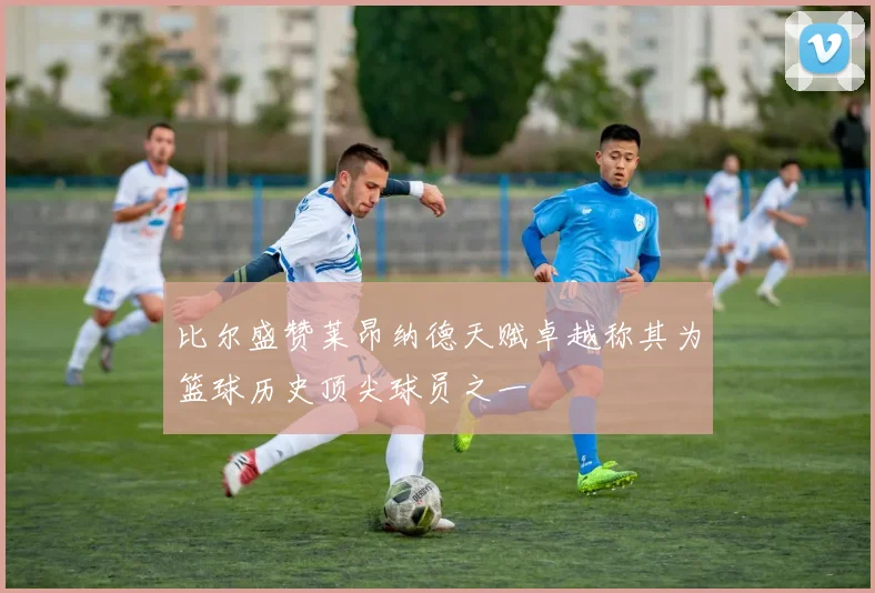 比尔盛赞莱昂纳德天赋卓越称其为篮球历史顶尖球员之一