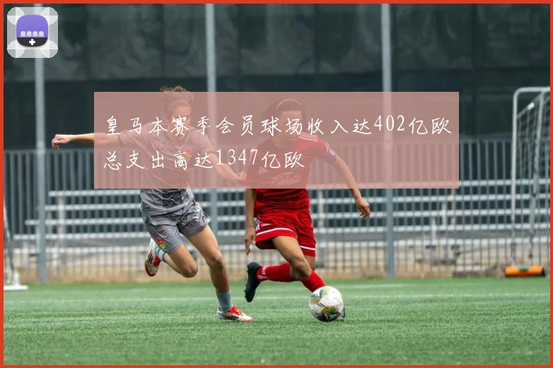 皇马本赛季会员球场收入达402亿欧总支出高达1347亿欧