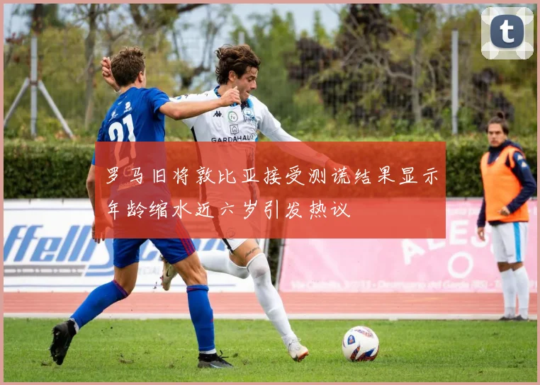 罗马旧将敦比亚接受测谎结果显示年龄缩水近六岁引发热议