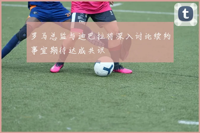 罗马总监与迪巴拉将深入讨论续约事宜期待达成共识