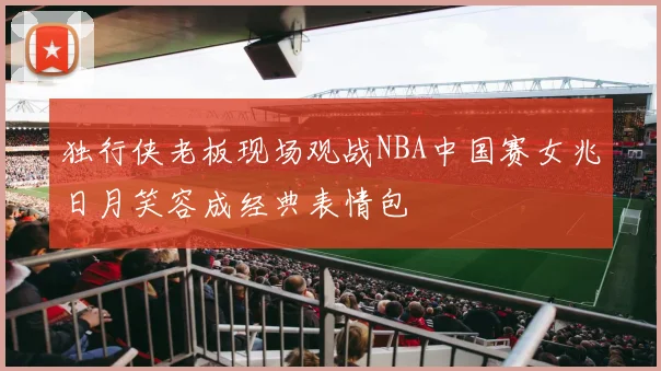 独行侠老板现场观战NBA中国赛女兆日月笑容成经典表情包