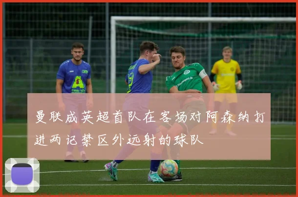 曼联成英超首队在客场对阿森纳打进两记禁区外远射的球队