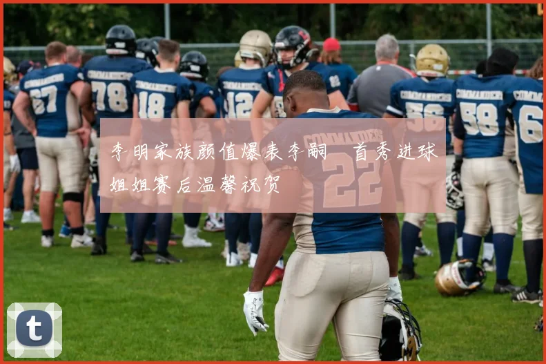 李明家族颜值爆表李嗣镕首秀进球姐姐赛后温馨祝贺