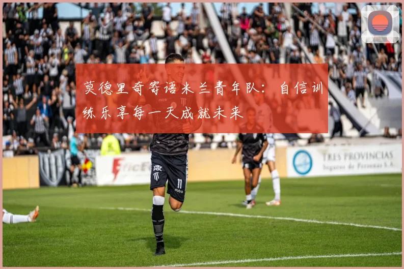 莫德里奇寄语米兰青年队：自信训练乐享每一天成就未来