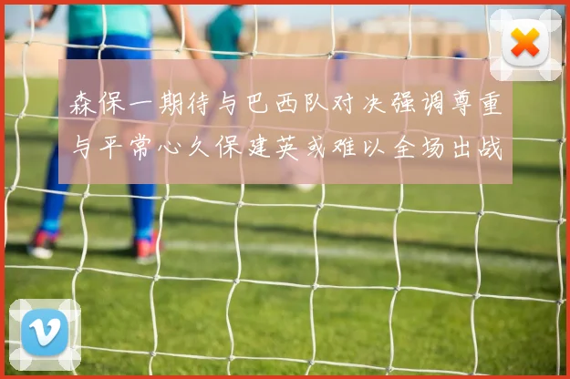 森保一期待与巴西队对决强调尊重与平常心久保建英或难以全场出战