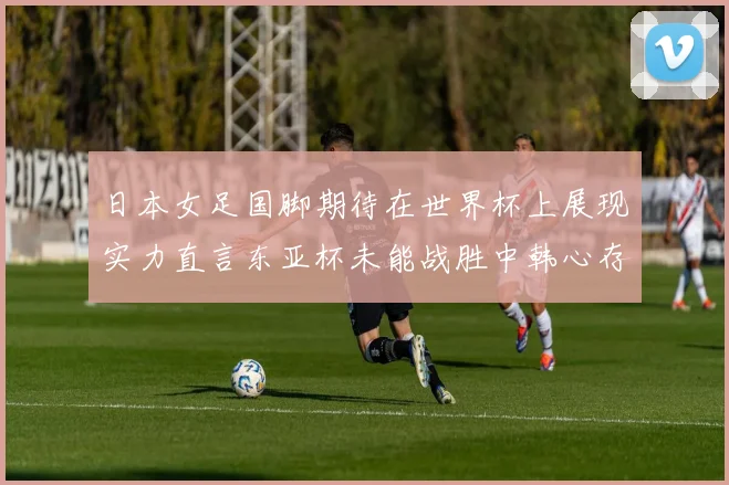 日本女足国脚期待在世界杯上展现实力直言东亚杯未能战胜中韩心存不甘
