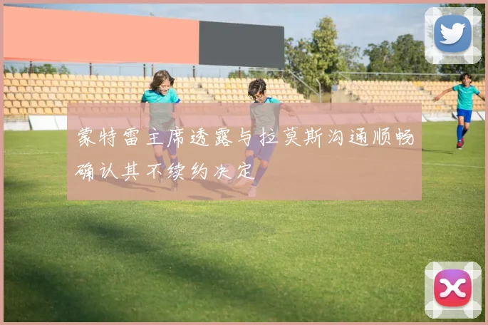 蒙特雷主席透露与拉莫斯沟通顺畅确认其不续约决定