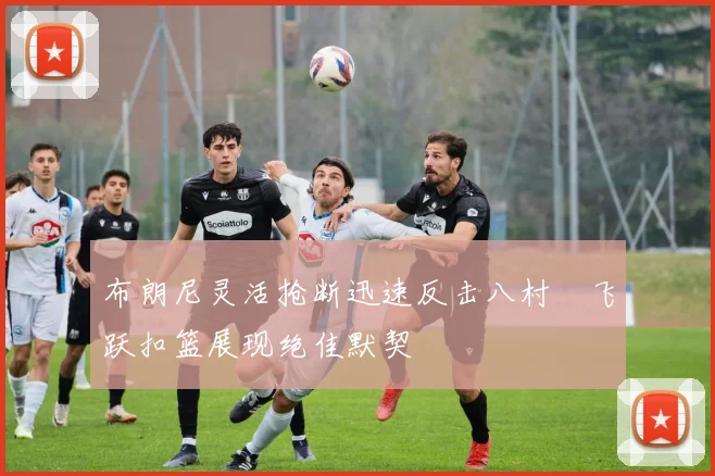 布朗尼灵活抢断迅速反击八村塁飞跃扣篮展现绝佳默契