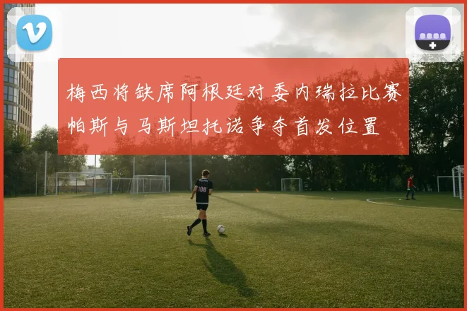 梅西将缺席阿根廷对委内瑞拉比赛帕斯与马斯坦托诺争夺首发位置