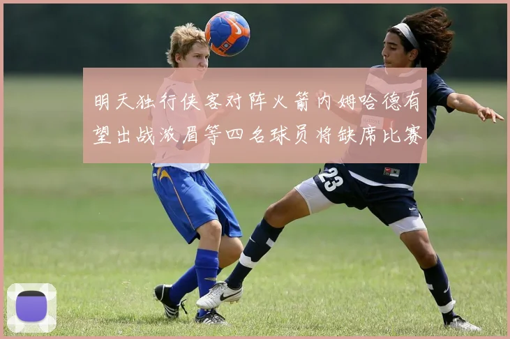 明天独行侠客对阵火箭内姆哈德有望出战浓眉等四名球员将缺席比赛