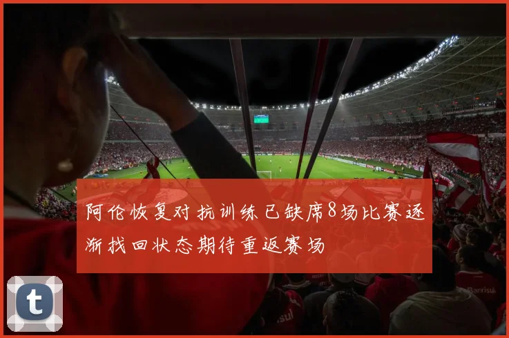 阿伦恢复对抗训练已缺席8场比赛逐渐找回状态期待重返赛场
