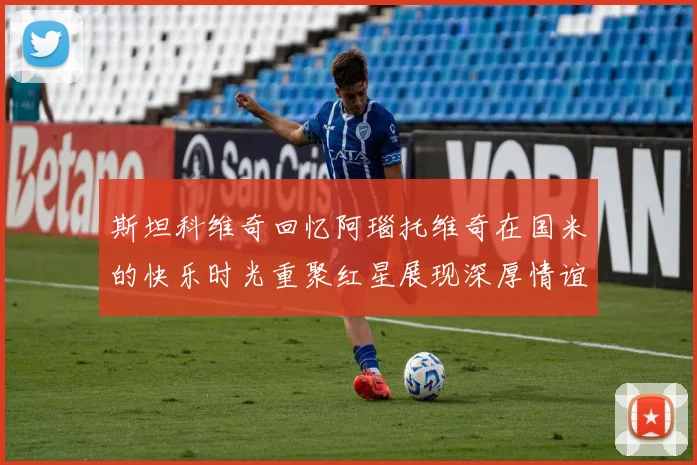 斯坦科维奇回忆阿瑙托维奇在国米的快乐时光重聚红星展现深厚情谊