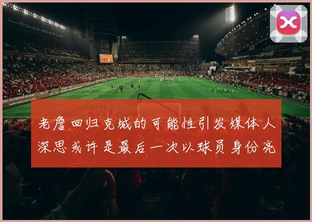 老詹回归克城的可能性引发媒体人深思或许是最后一次以球员身份亮相