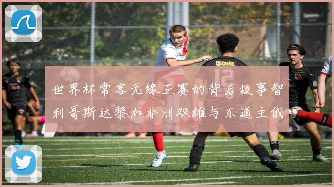 世界杯常客无缘正赛的背后故事智利哥斯达黎加非洲双雄与东道主俄罗斯的遗憾