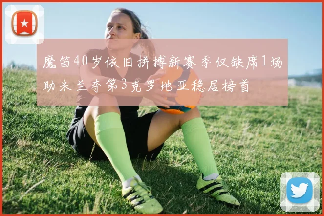魔笛40岁依旧拼搏新赛季仅缺席1场助米兰夺第3克罗地亚稳居榜首