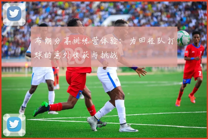 布朗分享训练营体验：为田径队打球的意外收获与挑战