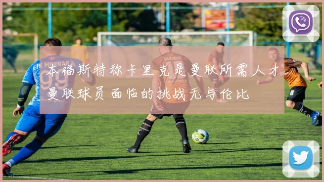 本福斯特称卡里克是曼联所需人才曼联球员面临的挑战无与伦比