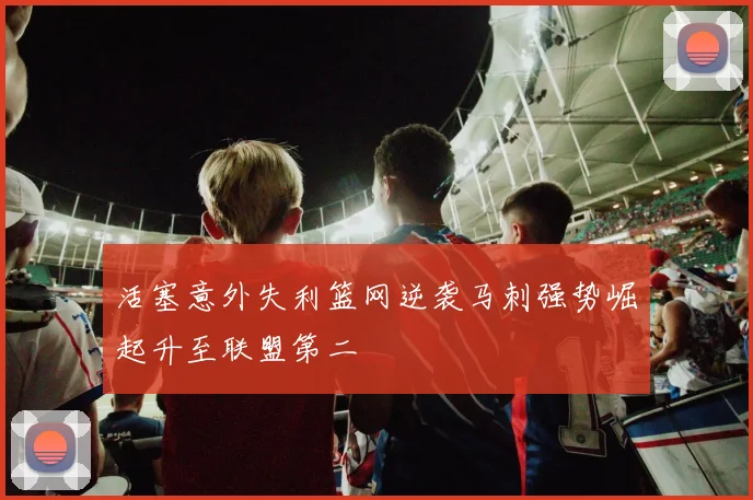 活塞意外失利篮网逆袭马刺强势崛起升至联盟第二