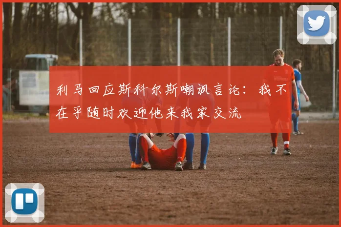 利马回应斯科尔斯嘲讽言论：我不在乎随时欢迎他来我家交流