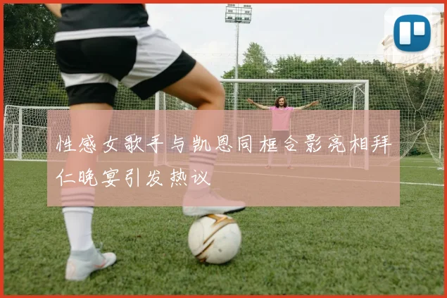 性感女歌手与凯恩同框合影亮相拜仁晚宴引发热议