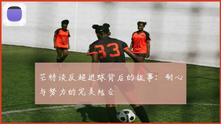 芒特谈反超进球背后的故事：耐心与努力的完美结合