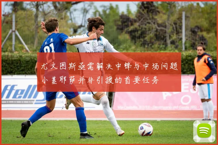 尤文图斯亟需解决中锋与中场问题小基耶萨并非引援的首要任务